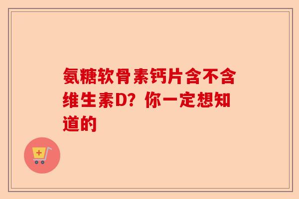 氨糖软骨素钙片含不含维生素D？你一定想知道的