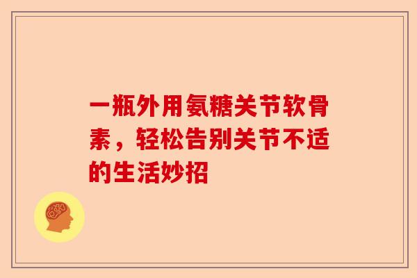 一瓶外用氨糖关节软骨素，轻松告别关节不适的生活妙招