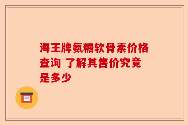 海王牌氨糖软骨素价格查询 了解其售价究竟是多少