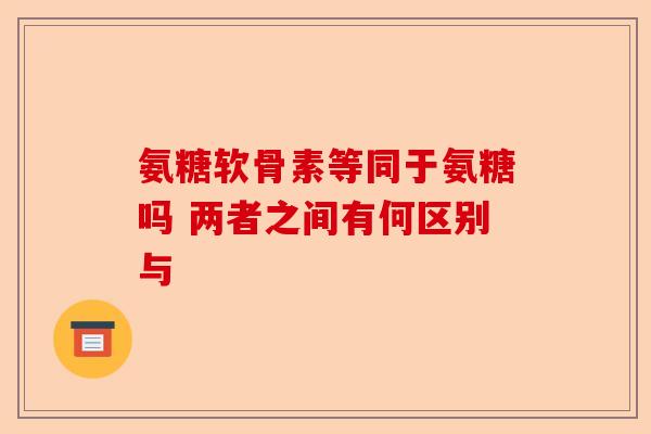 氨糖软骨素等同于氨糖吗 两者之间有何区别与