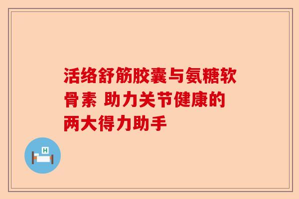 活络舒筋胶囊与氨糖软骨素 助力关节健康的两大得力助手