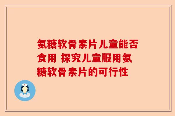 氨糖软骨素片儿童能否食用 探究儿童服用氨糖软骨素片的可行性