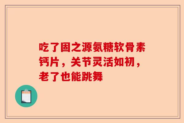 吃了固之源氨糖软骨素钙片，关节灵活如初，老了也能跳舞