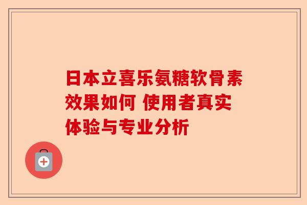 日本立喜乐氨糖软骨素效果如何 使用者真实体验与专业分析