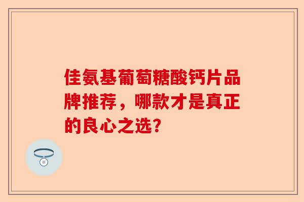 佳氨基葡萄糖酸钙片品牌推荐，哪款才是真正的良心之选？