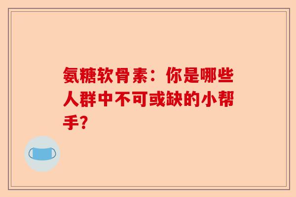 氨糖软骨素：你是哪些人群中不可或缺的小帮手？