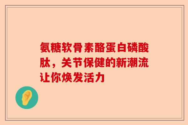 氨糖软骨素酪蛋白磷酸肽，关节保健的新潮流让你焕发活力