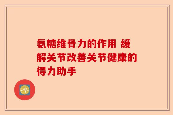 氨糖维骨力的作用 缓解关节改善关节健康的得力助手