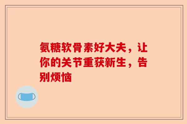 氨糖软骨素好大夫,让你的关节重获新生,告别烦恼 氨糖软骨素好大夫,让你的关节重获新生,告别烦恼