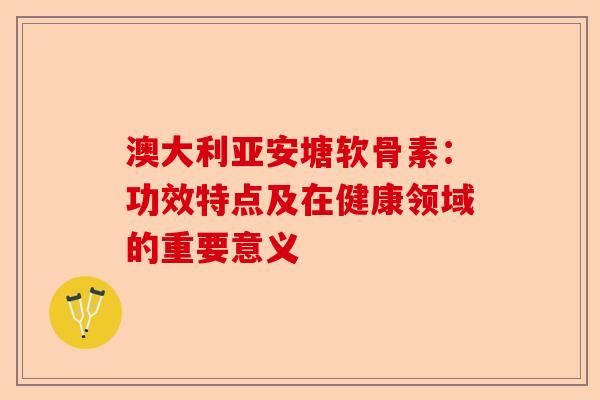 澳大利亚安塘软骨素：功效特点及在健康领域的重要意义