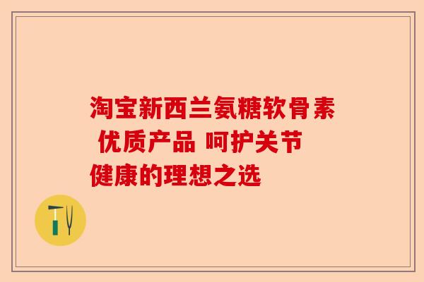 淘宝新西兰氨糖软骨素 优质产品 呵护关节健康的理想之选