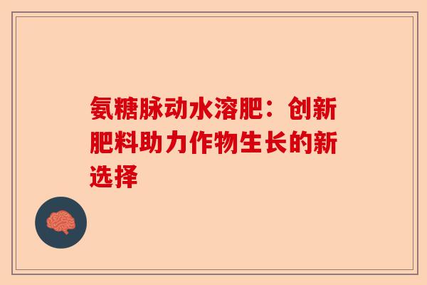 氨糖脉动水溶肥:创新肥料助力作物生长的新选择 氨糖脉动水溶肥:创新肥料助力作物生长的新选择
