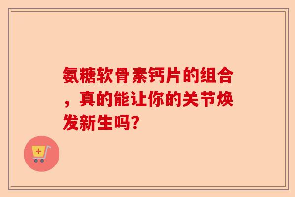 氨糖软骨素钙片的组合，真的能让你的关节焕发新生吗？