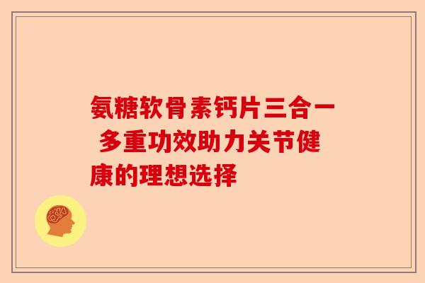氨糖软骨素钙片三合一 多重功效助力关节健康的理想选择