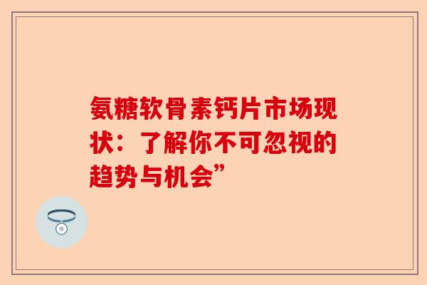氨糖软骨素钙片市场现状：了解你不可忽视的趋势与机会”