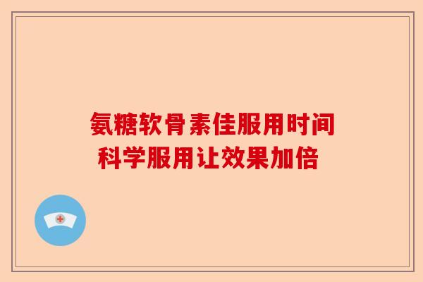 氨糖软骨素佳服用时间 科学服用让效果加倍