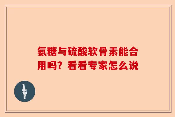 氨糖与硫酸软骨素能合用吗?看看专家怎么说 氨糖与硫酸软骨素能合用吗?看看专家怎么说