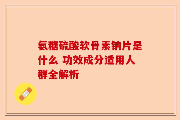 氨糖硫酸软骨素钠片是什么 功效成分适用人群全解析