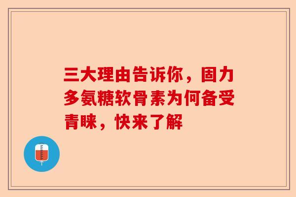 三大理由告诉你，固力多氨糖软骨素为何备受青睐，快来了解