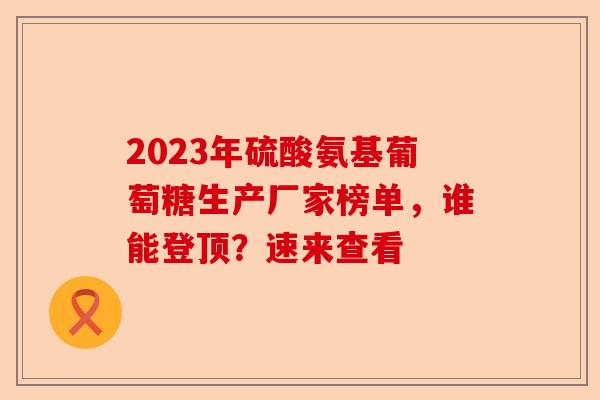2023年硫酸氨基葡萄糖生产厂家榜单，谁能登顶？速来查看