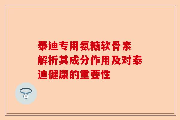 泰迪专用氨糖软骨素 解析其成分作用及对泰迪健康的重要性