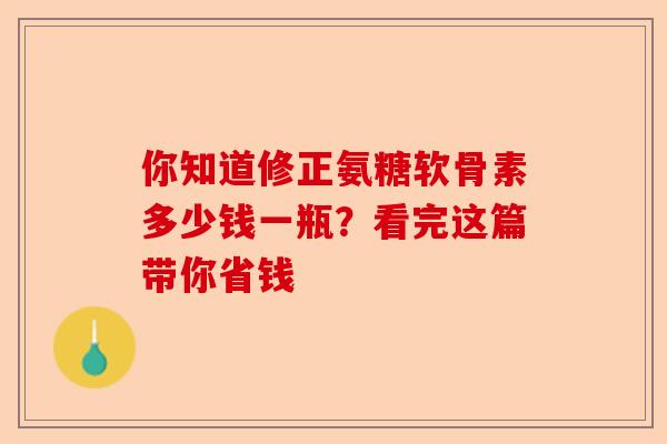 你知道修正氨糖软骨素多少钱一瓶？看完这篇带你省钱