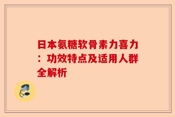 日本氨糖软骨素力喜力：功效特点及适用人群全解析