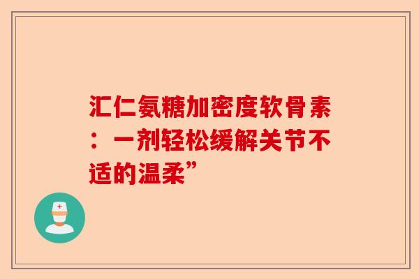 汇仁氨糖加密度软骨素：一剂轻松缓解关节不适的温柔”