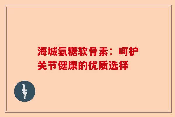 海城氨糖软骨素：呵护关节健康的优质选择