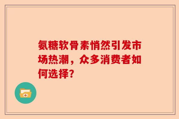 氨糖软骨素悄然引发市场热潮，众多消费者如何选择？