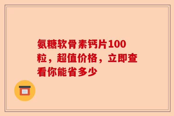 氨糖软骨素钙片100粒，超值价格，立即查看你能省多少