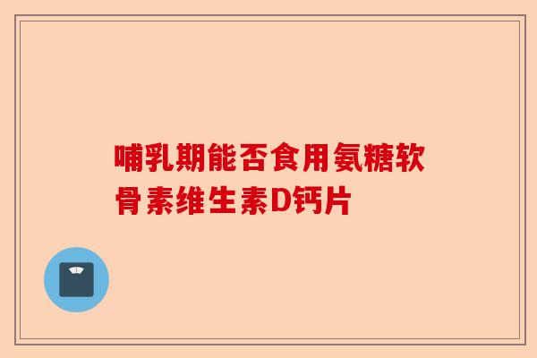 哺乳期能否食用氨糖软骨素维生素D钙片