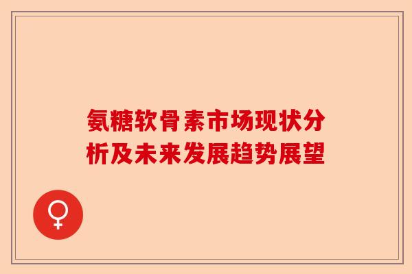 氨糖软骨素市场现状分析及未来发展趋势展望