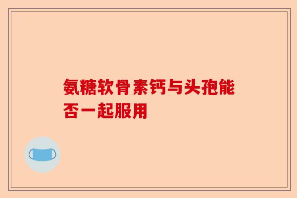 氨糖软骨素钙与头孢能否一起服用