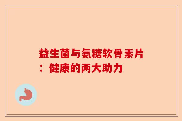 益生菌与氨糖软骨素片：健康的两大助力
