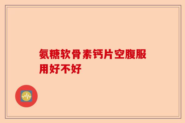 氨糖软骨素钙片空腹服用好不好 氨糖软骨素钙片空腹服用好不好