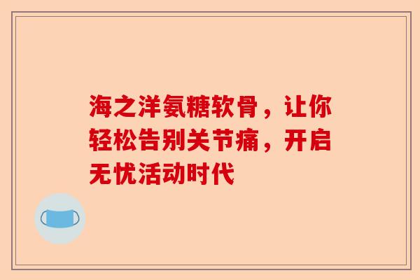海之洋氨糖软骨，让你轻松告别关节痛，开启无忧活动时代
