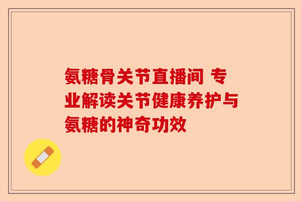 氨糖骨关节直播间 专业解读关节健康养护与氨糖的神奇功效