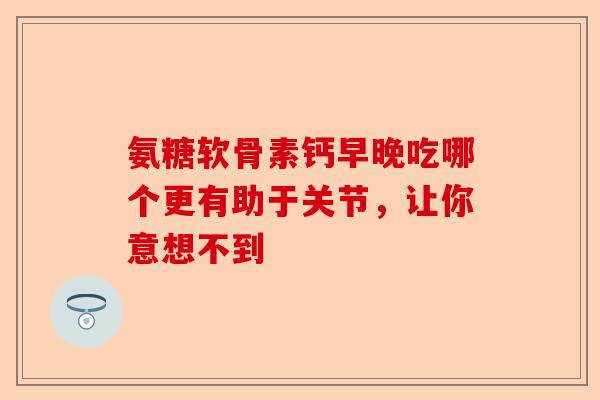氨糖软骨素钙早晚吃哪个更有助于关节，让你意想不到
