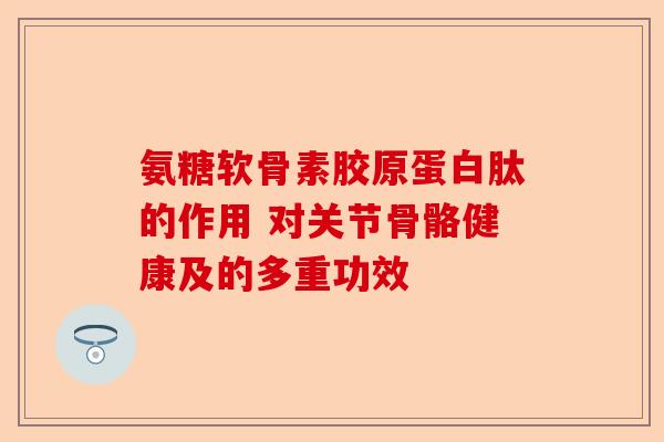 氨糖软骨素胶原蛋白肽的作用 对关节骨骼健康及的多重功效