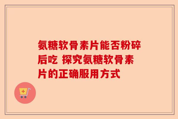 氨糖软骨素片能否粉碎后吃 探究氨糖软骨素片的正确服用方式
