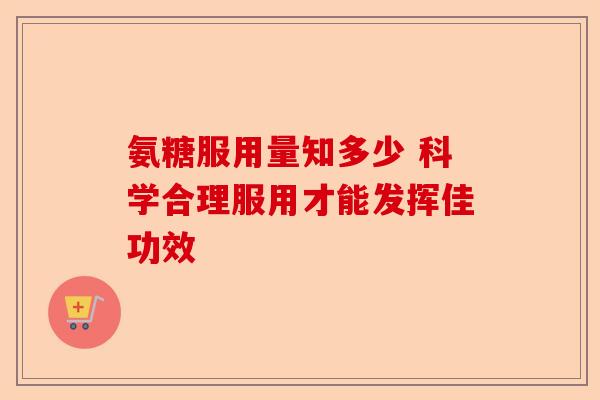氨糖服用量知多少 科学合理服用才能发挥佳功效