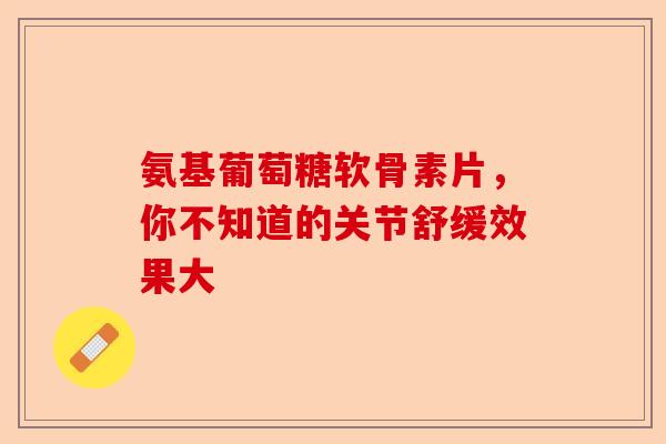 氨基葡萄糖软骨素片，你不知道的关节舒缓效果大
