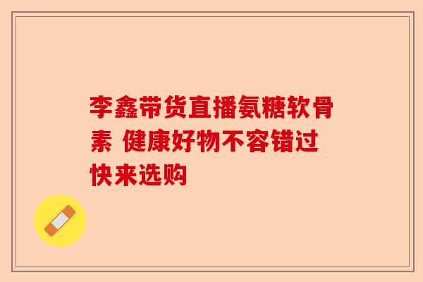 李鑫带货直播氨糖软骨素 健康好物不容错过快来选购