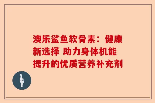 澳乐鲨鱼软骨素：健康新选择 助力身体机能提升的优质营养补充剂