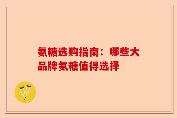 氨糖选购指南：哪些大品牌氨糖值得选择