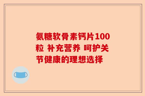 氨糖软骨素钙片100粒 补充营养 呵护关节健康的理想选择