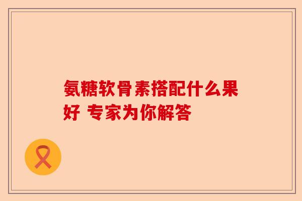 氨糖软骨素搭配什么果好 专家为你解答