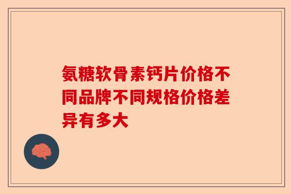 氨糖软骨素钙片价格不同品牌不同规格价格差异有多大