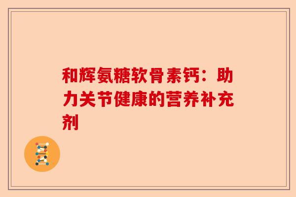 和辉氨糖软骨素钙：助力关节健康的营养补充剂